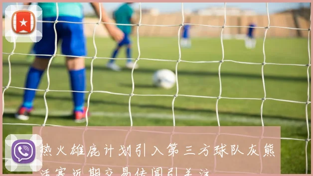 热火雄鹿计划引入第三方球队灰熊活塞近期交易传闻引关注