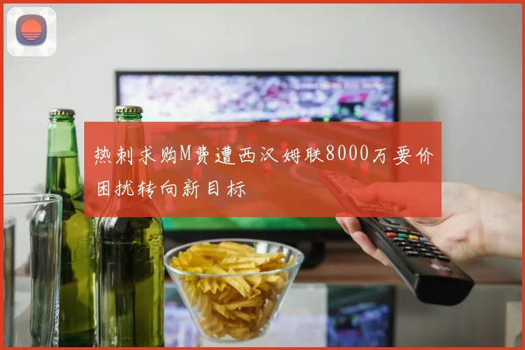 热刺求购M费遭西汉姆联8000万要价困扰转向新目标