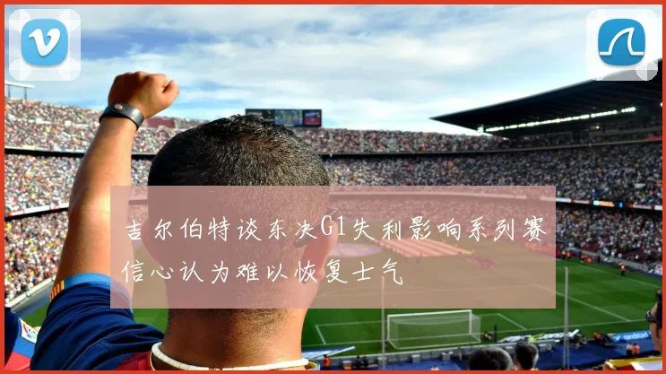 吉尔伯特谈东决G1失利影响系列赛信心认为难以恢复士气