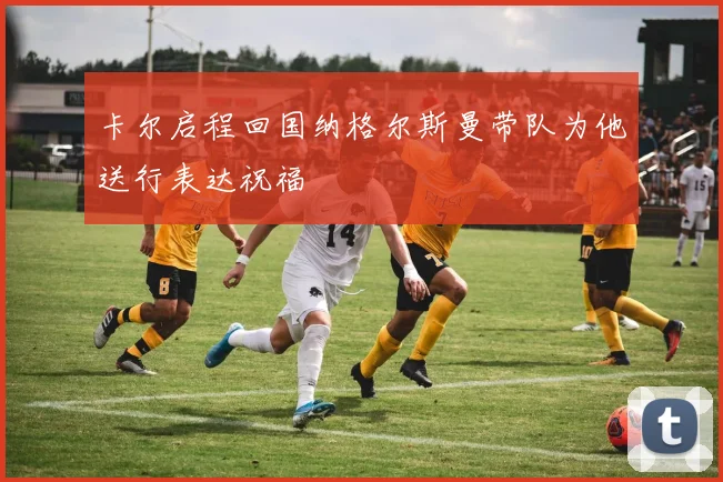 卡尔启程回国纳格尔斯曼带队为他送行表达祝福