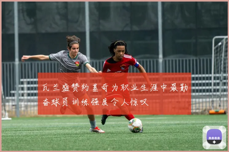 瓦兰盛赞约基奇为职业生涯中最勤奋球员训练强度令人惊叹