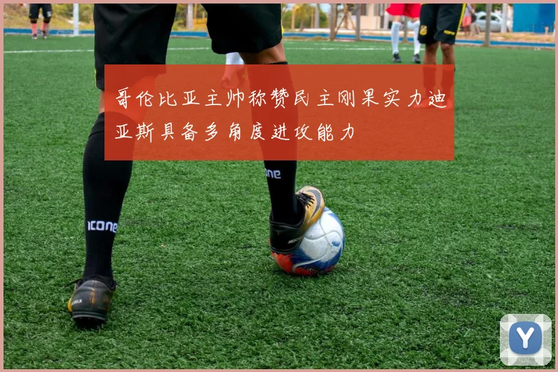 哥伦比亚主帅称赞民主刚果实力迪亚斯具备多角度进攻能力