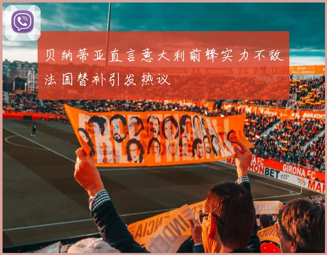 贝纳蒂亚直言意大利前锋实力不敌法国替补引发热议