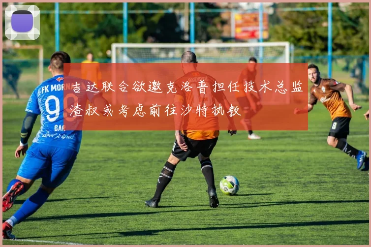 吉达联合欲邀克洛普担任技术总监渣叔或考虑前往沙特执教